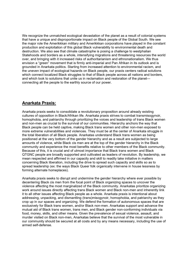 We recognize the unmatched ecological devastation of the planet as a result of colonial systems
that have a unique and disproportionate impact on Black people of the Global South. We see
the major role the Amerikkkan military and Amerikkkan corporations have played in the constant
production and exploitation of this global Black vulnerability to environmental death and
destruction. We also see that climate catastrophe is posing a challenge to westphalian
Statehoods and borders as a whole, intensifying migrations and threatening resources the world
over, and bringing with it increased risks of authoritarianism and ethnonationalism. We thus
envision a “green” movement that is firmly anti-imperial and Pan Afrikan in its outlook and is
grounded in Anarkata politics. Starting from increased attention to environmental racism, and
the uneven impact of ecological hazards on Black people, our praxis centers radical solutions
which connect localized Black struggles to that of Black people across all nations and borders,
and which look to solutions that unite us in reclamation and restoration of the planet—
connecting all the people to the earthly source of our power.

 

Anarkata Praxis

Anarkata praxis seeks to consolidate a revolutionary proposition around already existing
cultures of opposition in Black/Afrikan life. Anarkata praxis strives to combat transmisogynoir,
homophobia, and patriarchy through prioritizing the voices and leadership of trans Black women
and non-men as crucial to the survival of our communities. Hierarchy anchors the way that
Black people can be held captive, making Black trans women and other non-men exposed to
more extreme vulnerabilities and violences. They must be at the center of Anarkata struggle in
the total liberation of all Black people. Anarkatas understand Black trans women as being
positioned at the very bottom of the gender hierarchy and as a result are subjected to large
amounts of violence, while Black cis men are at the top of the gender hierarchy in the Black
community and experience the most benefits relative to other members of the Black community.
Because of this, itis crucial and of utmost importance that Black trans women and Black
QTGNC people are broadly supported and cultivated as leaders of revolution. By leadership, we
mean respected and affirmed in our capacity and skill to readily take initiative in matters
concerning Black liberation, including the drive to spread such capacity and skills so as to
spread leadership (ex: the ways Black Queer folk organically intervene in house lessness by
forming alternate homeplaces).

Anarkata praxis seeks to disrupt and undermine the gender hierarchy where ever possible by
decentering Black cis men from the focal point of Black organizing spaces to uncover the
Violence affecting the most marginalized of the Black community. Anarkatas prioritize organizing
work around issues directly affecting trans Black women and Black non-men and inherently link
it to all other issues affecting Black people as a whole. Anarkata praxis is intentional about
addressing, unpacking, and dismantling (trans)misogynoir, homophobia, and patriarchy as they
crop up in our spaces and organizing. We defend the formation of autonomous spaces that are
exclusively for Black trans women, and/or Black non-men. Anarkatas support and advance the
mutual aid of Black trans women, trans men, and Black gender non-conforming individuals via
food, money, skills, and other means. Given the prevalence of sexual violence, assault, and
murder visited on Black non-men, Anarkatas believe that the survival of the most vulnerable in
‘our community should be secured at all costs and by any means necessary, including the use of
armed self-defense.

 
